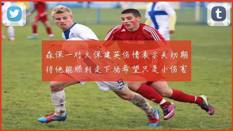 森保一对久保建英伤情表示关切期待他能顺利走下场希望只是小伤害