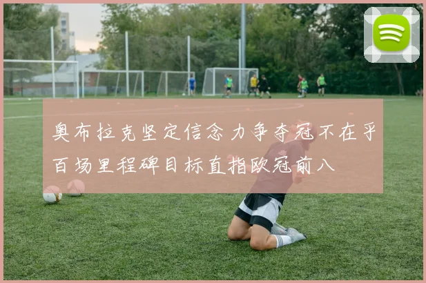 奥布拉克坚定信念力争夺冠不在乎百场里程碑目标直指欧冠前八