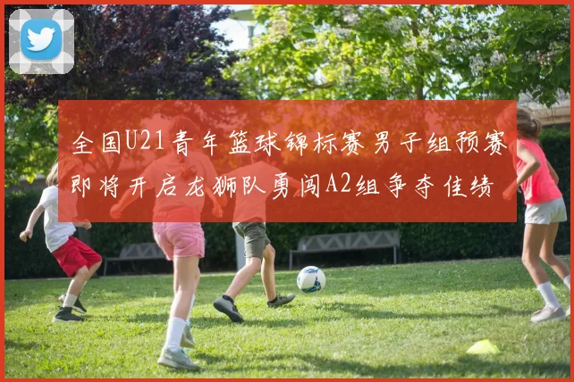 全国U21青年篮球锦标赛男子组预赛即将开启龙狮队勇闯A2组争夺佳绩