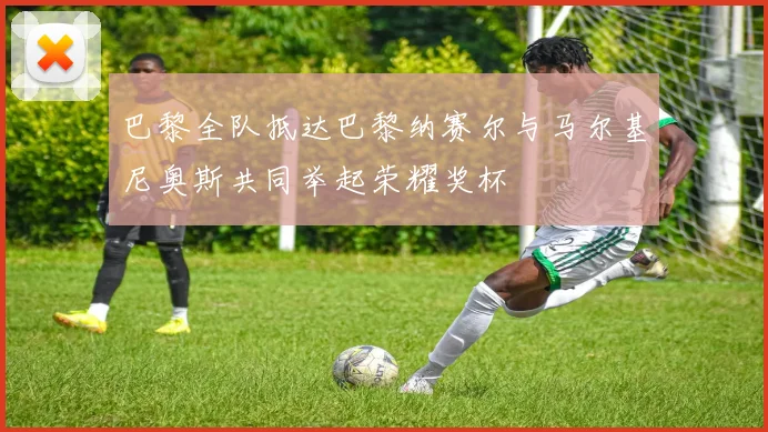 巴黎全队抵达巴黎纳赛尔与马尔基尼奥斯共同举起荣耀奖杯
