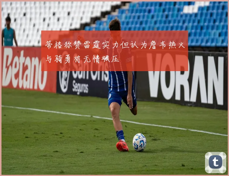 蒂格称赞雷霆实力但认为詹韦热火与骑勇将无情碾压