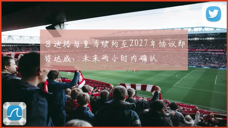 吕迪格与皇马续约至2027年协议即将达成，未来两小时内确认