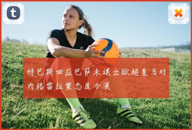 特巴斯回应巴萨未退出欧超皇马对内格雷拉案态度冷漠