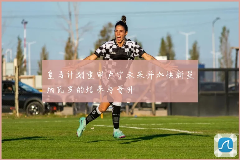 皇马计划重审卢宁未来并加快新星纳瓦罗的培养与晋升