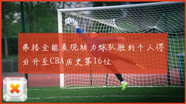弗格全能表现助力球队胜利个人得分升至CBA历史第16位