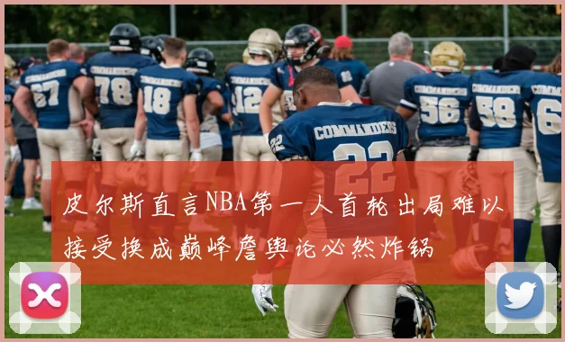 皮尔斯直言NBA第一人首轮出局难以接受换成巅峰詹舆论必然炸锅