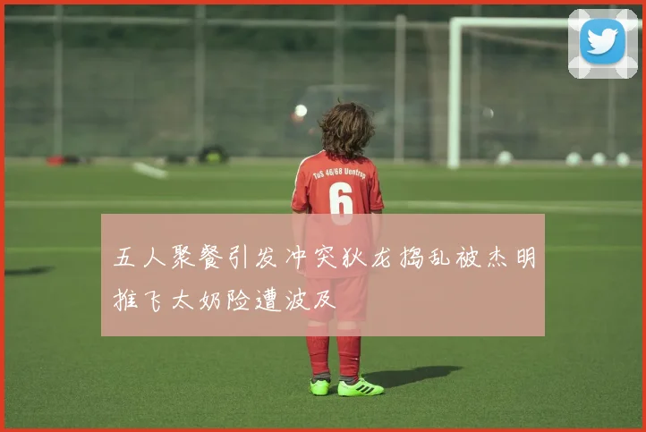 五人聚餐引发冲突狄龙捣乱被杰明推飞太奶险遭波及