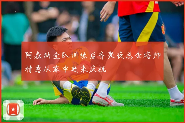 阿森纳全队训练后齐聚夜总会塔帅特意从家中赶来庆祝